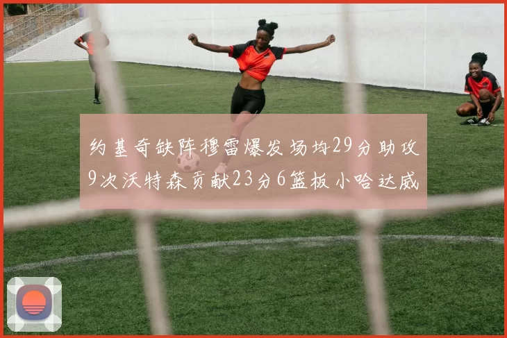 约基奇缺阵穆雷爆发场均29分助攻9次沃特森贡献23分6篮板小哈达威也有17分表现出色