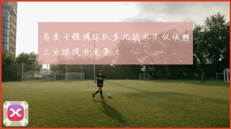 乌度卡强调球队多元战术不仅依赖三分球提升竞争力