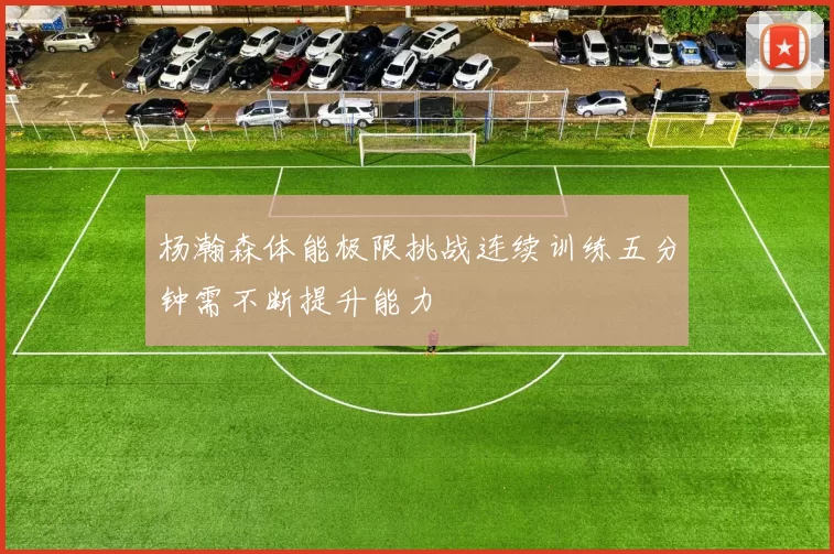 杨瀚森体能极限挑战连续训练五分钟需不断提升能力
