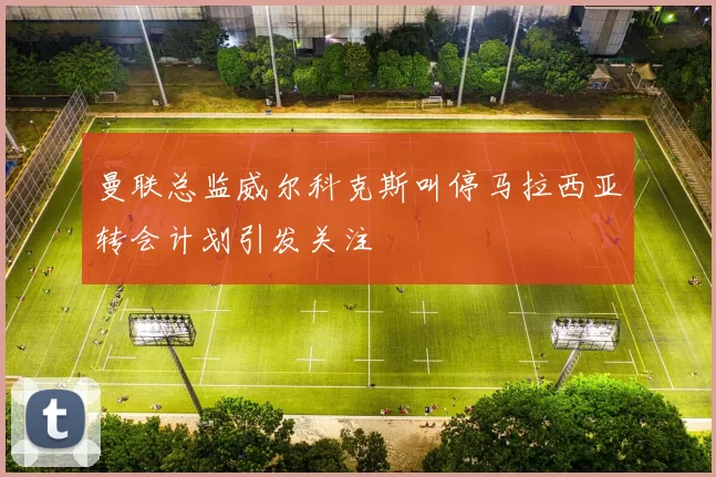曼联总监威尔科克斯叫停马拉西亚转会计划引发关注