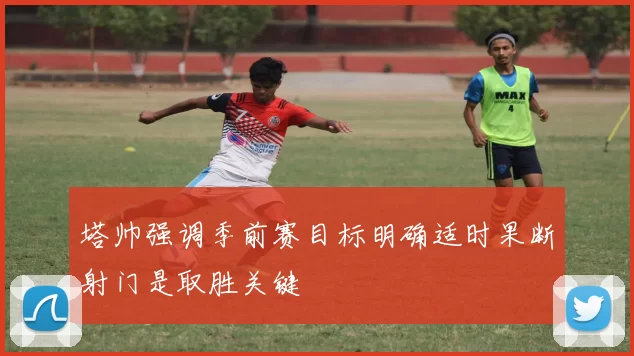 塔帅强调季前赛目标明确适时果断射门是取胜关键