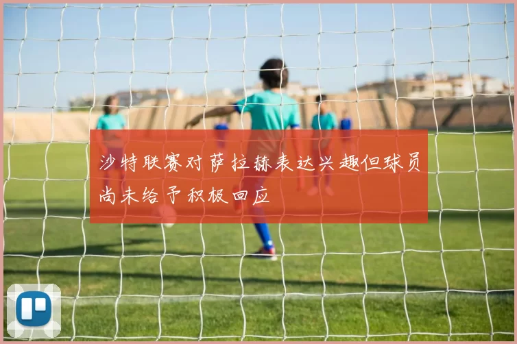 沙特联赛对萨拉赫表达兴趣但球员尚未给予积极回应