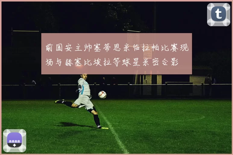 前国安主帅塞蒂恩亲临拉帕比赛现场与赫塞比埃拉等球星亲密合影