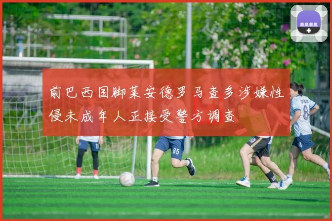 前巴西国脚莱安德罗马查多涉嫌性侵未成年人正接受警方调查